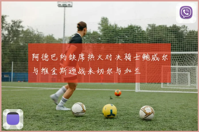 阿德巴约缺席热火对决骑士鲍威尔与维金斯迎战米切尔与加兰