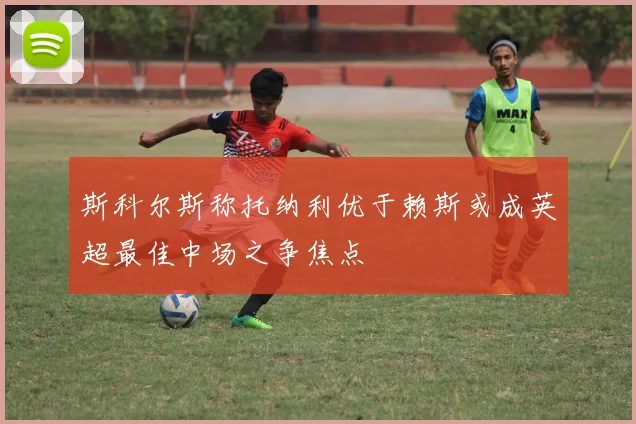 斯科尔斯称托纳利优于赖斯或成英超最佳中场之争焦点