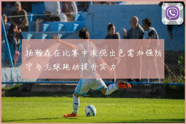 杨瀚森在比赛中表现出色需加强防守与无球跑动提升实力