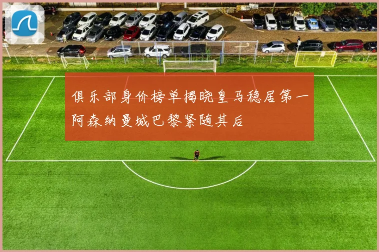 俱乐部身价榜单揭晓皇马稳居第一阿森纳曼城巴黎紧随其后