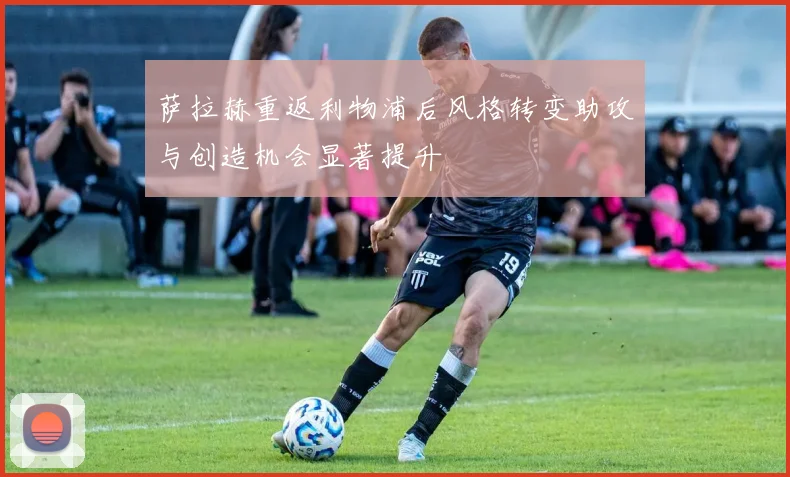萨拉赫重返利物浦后风格转变助攻与创造机会显著提升
