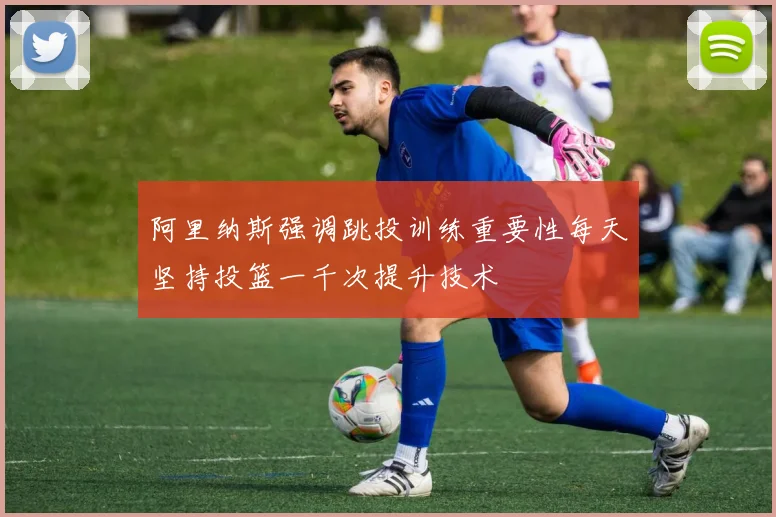 阿里纳斯强调跳投训练重要性每天坚持投篮一千次提升技术