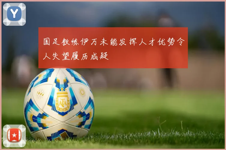 国足教练伊万未能发挥人才优势令人失望履历成疑