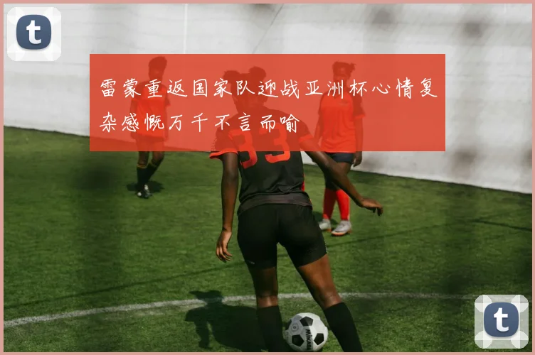 雷蒙重返国家队迎战亚洲杯心情复杂感慨万千不言而喻