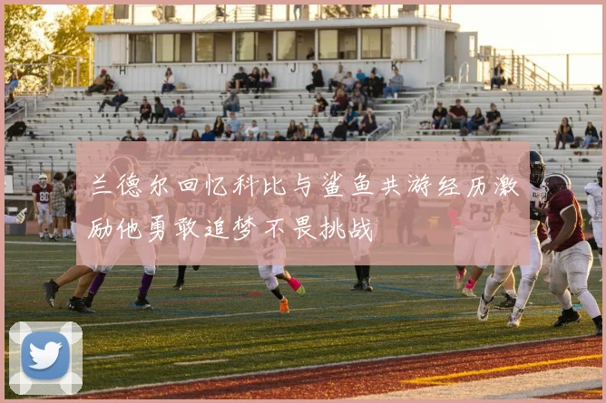 兰德尔回忆科比与鲨鱼共游经历激励他勇敢追梦不畏挑战
