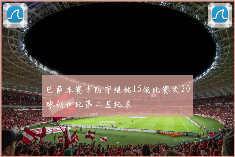 巴萨本赛季防守堪忧15场比赛失20球创世纪第二差纪录