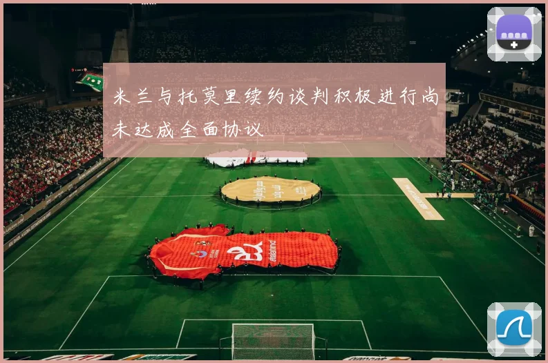 米兰与托莫里续约谈判积极进行尚未达成全面协议