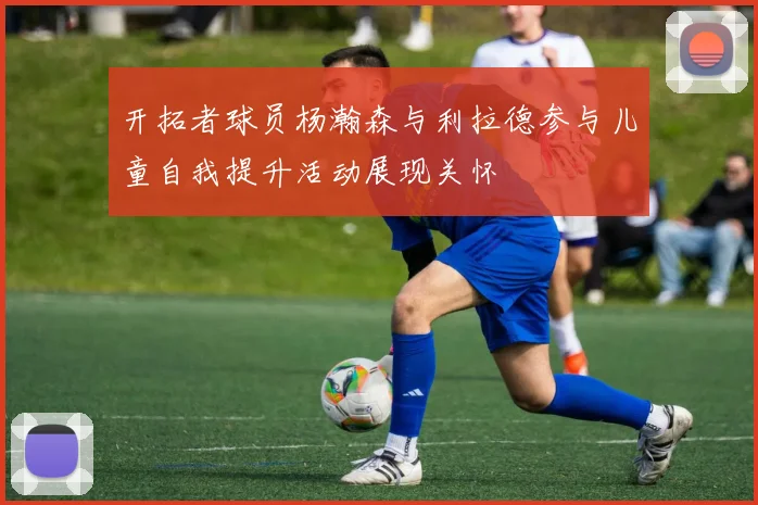 开拓者球员杨瀚森与利拉德参与儿童自我提升活动展现关怀