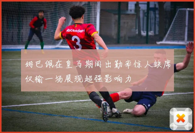 姆巴佩在皇马期间出勤率惊人缺席仅输一场展现超强影响力