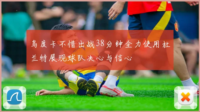 乌度卡不惜出战38分钟全力使用杜兰特展现球队决心与信心