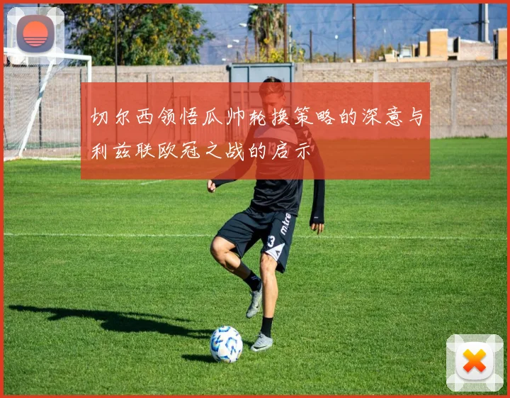 切尔西领悟瓜帅轮换策略的深意与利兹联欧冠之战的启示