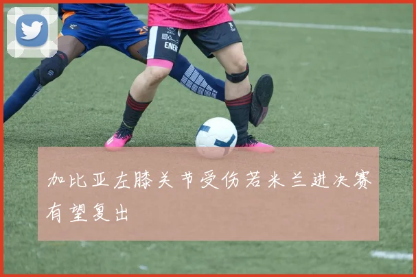 加比亚左膝关节受伤若米兰进决赛有望复出