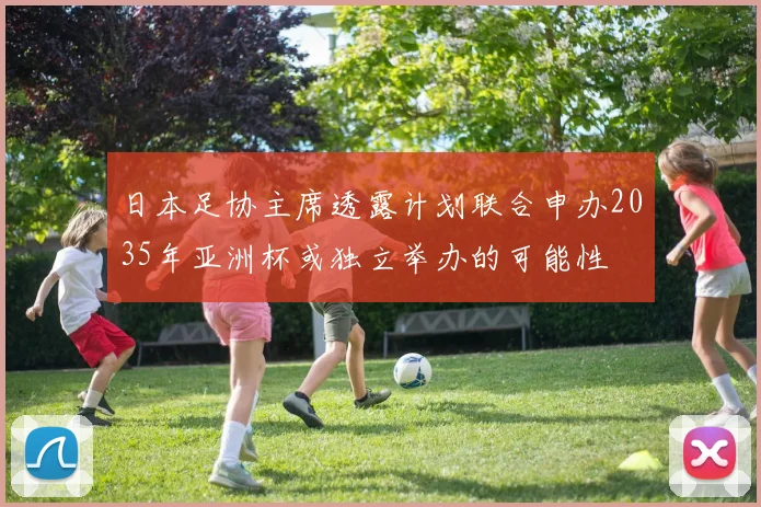 日本足协主席透露计划联合申办2035年亚洲杯或独立举办的可能性