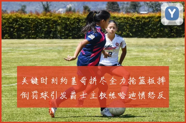 关键时刻约基奇拼尽全力抢篮板摔倒罚球引发爵士主教练哈迪愤怒反应