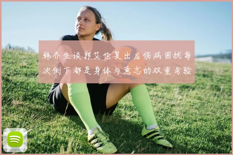 韩乔生谈郭艾伦复出后伤病困扰每次倒下都是身体与意志的双重考验