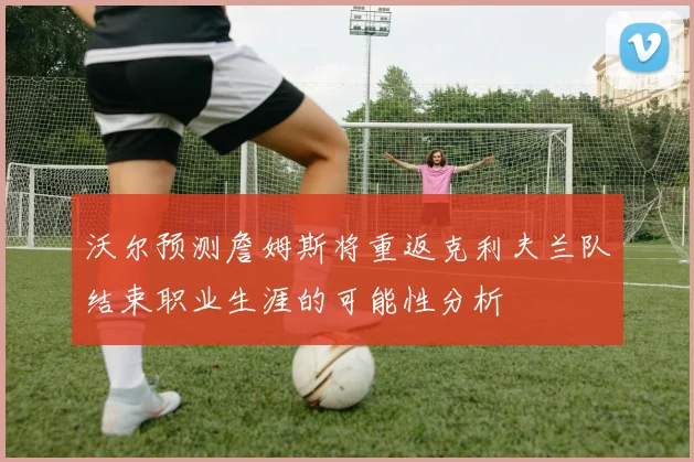 沃尔预测詹姆斯将重返克利夫兰队结束职业生涯的可能性分析