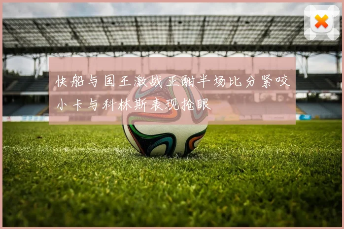 快船与国王激战正酣半场比分紧咬小卡与科林斯表现抢眼