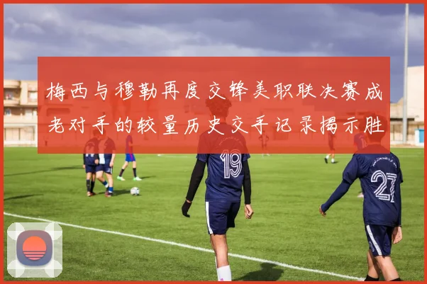 梅西与穆勒再度交锋美职联决赛成老对手的较量历史交手记录揭示胜负关系