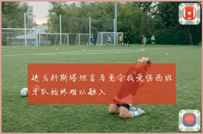 迭戈科斯塔坦言马竞令我受伤西班牙队始终难以融入