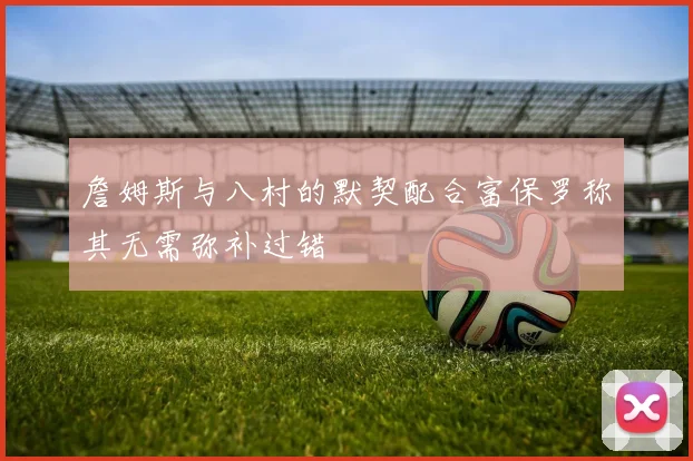 詹姆斯与八村的默契配合富保罗称其无需弥补过错