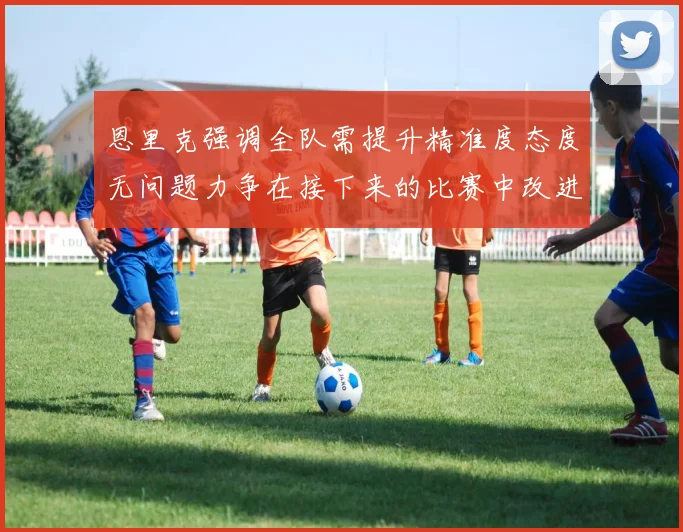 恩里克强调全队需提升精准度态度无问题力争在接下来的比赛中改进表现