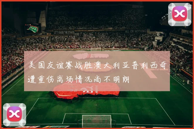 美国友谊赛战胜澳大利亚普利西奇遭重伤离场情况尚不明朗