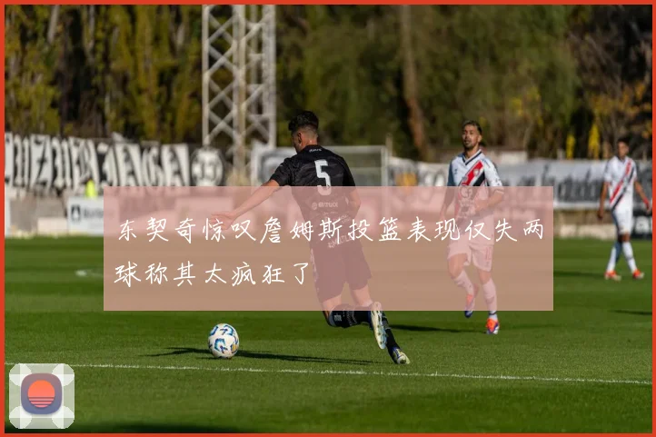 东契奇惊叹詹姆斯投篮表现仅失两球称其太疯狂了
