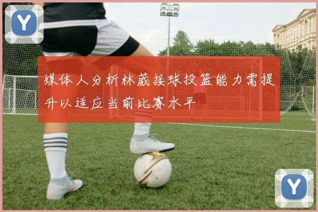媒体人分析林葳接球投篮能力需提升以适应当前比赛水平