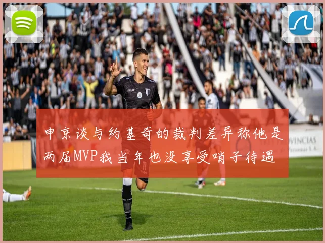 申京谈与约基奇的裁判差异称他是两届MVP我当年也没享受哨子待遇