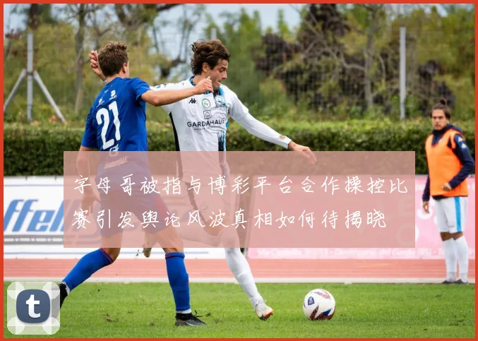 字母哥被指与博彩平台合作操控比赛引发舆论风波真相如何待揭晓